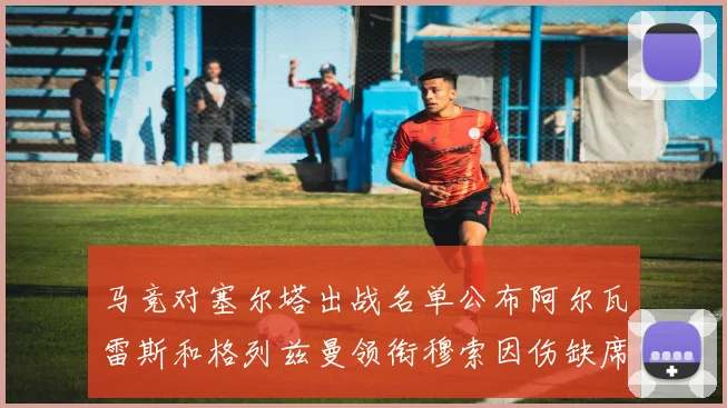 马竞对塞尔塔出战名单公布阿尔瓦雷斯和格列兹曼领衔穆索因伤缺席