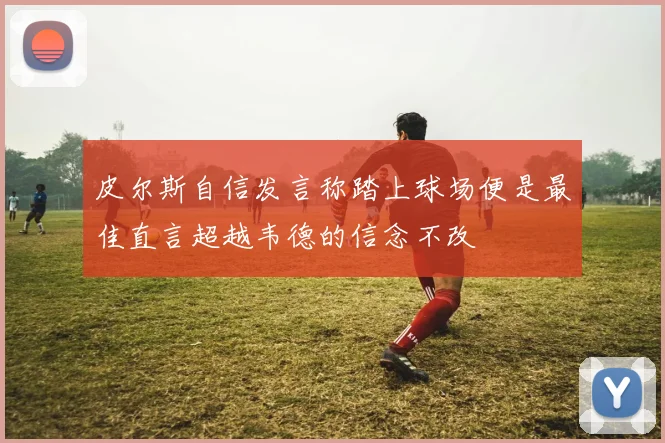 皮尔斯自信发言称踏上球场便是最佳直言超越韦德的信念不改