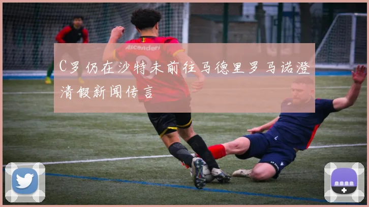 C罗仍在沙特未前往马德里罗马诺澄清假新闻传言