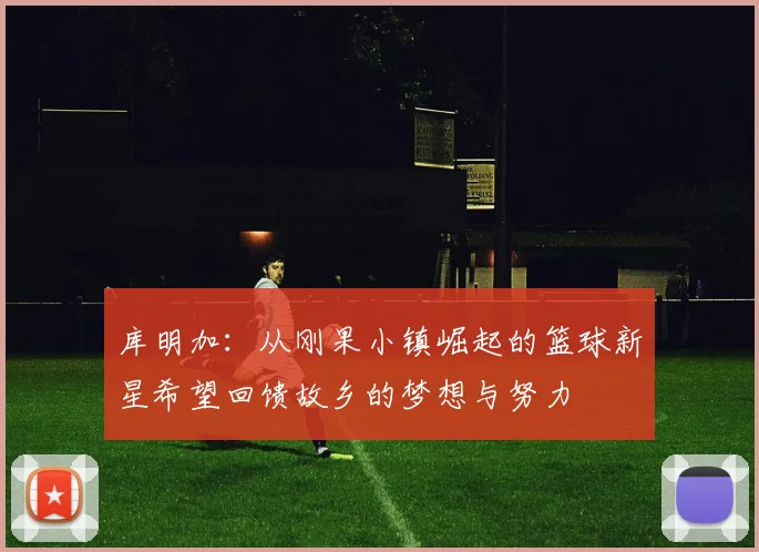 库明加：从刚果小镇崛起的篮球新星希望回馈故乡的梦想与努力