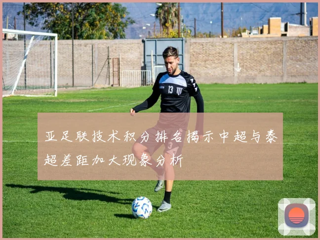 亚足联技术积分排名揭示中超与泰超差距加大现象分析