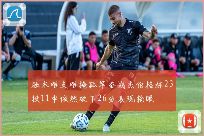 独木难支难掩孤军奋战杰伦格林23投11中依然砍下26分表现抢眼