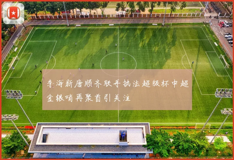 李海新唐顺齐联手执法超级杯中超金银哨再聚首引关注