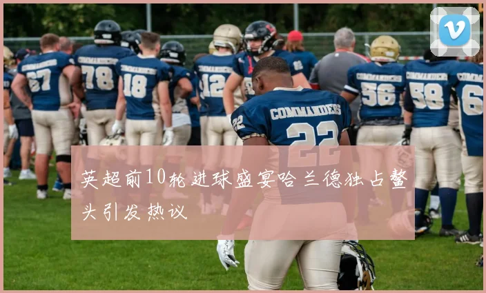 英超前10轮进球盛宴哈兰德独占鳌头引发热议