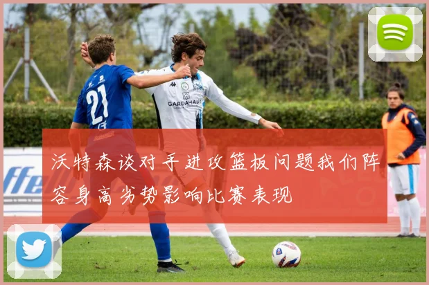 沃特森谈对手进攻篮板问题我们阵容身高劣势影响比赛表现