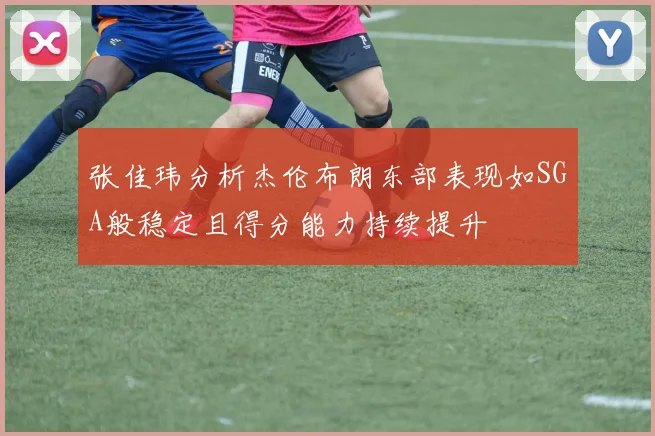 张佳玮分析杰伦布朗东部表现如SGA般稳定且得分能力持续提升