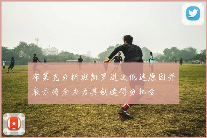 布莱克分析班凯罗进攻低迷原因并表示将全力为其创造得分机会