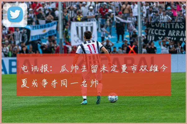 电讯报：瓜帅去留未定曼市双雄今夏或争夺同一名帅