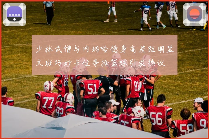 少林武僧与内姆哈德身高差距明显文班巧妙卡位争抢篮球引发热议