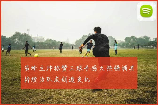 黄蜂主帅称赞三球手感火热强调其持续为队友创造良机