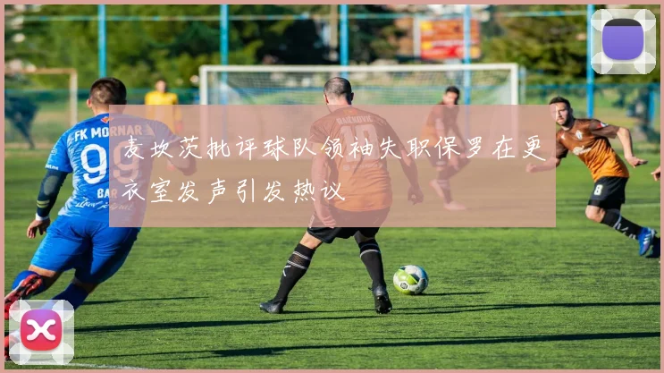 麦坎茨批评球队领袖失职保罗在更衣室发声引发热议