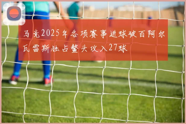 马竞2025年各项赛事进球破百阿尔瓦雷斯独占鳌头攻入27球