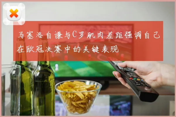 马塞洛自谦与C罗肌肉差距强调自己在欧冠决赛中的关键表现