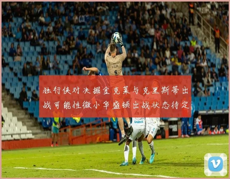 独行侠对决掘金克莱与克里斯蒂出战可能性微小华盛顿出战状态待定