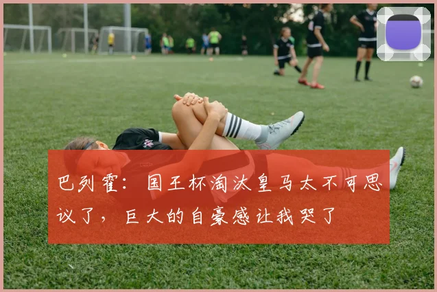 巴列霍：国王杯淘汰皇马太不可思议了，巨大的自豪感让我哭了