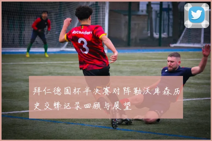 拜仁德国杯半决赛对阵勒沃库森历史交锋记录回顾与展望