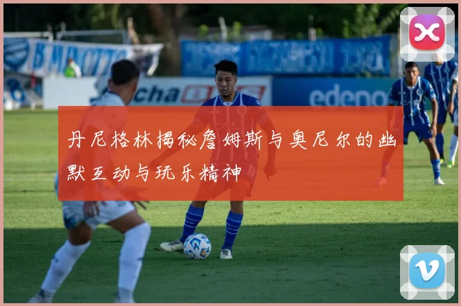 丹尼格林揭秘詹姆斯与奥尼尔的幽默互动与玩乐精神
