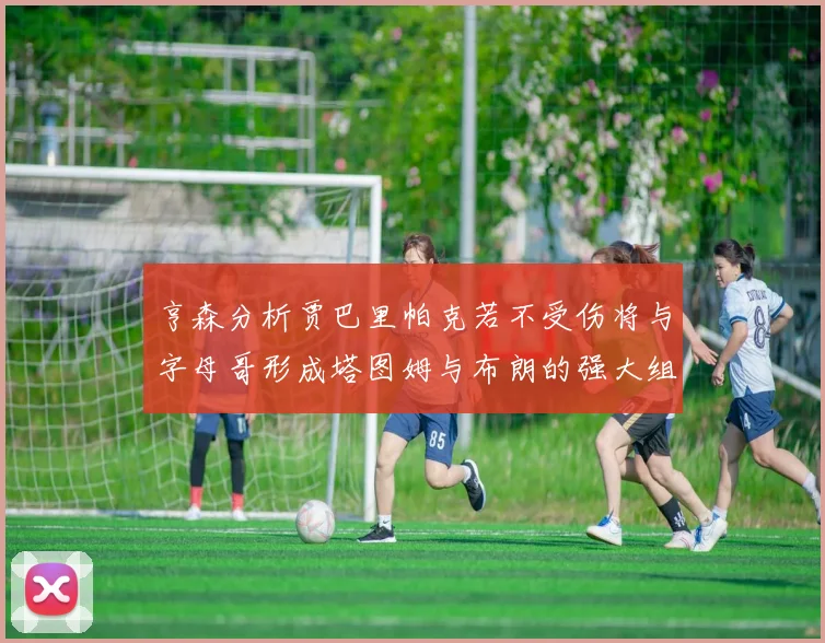 亨森分析贾巴里帕克若不受伤将与字母哥形成塔图姆与布朗的强大组合