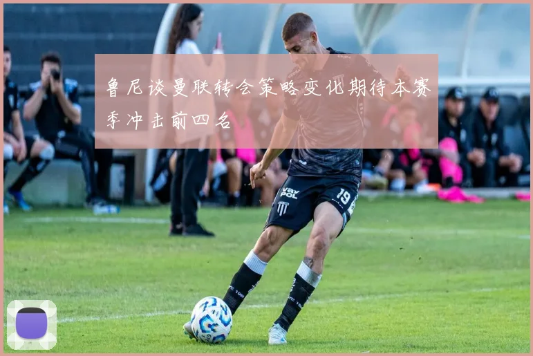 鲁尼谈曼联转会策略变化期待本赛季冲击前四名
