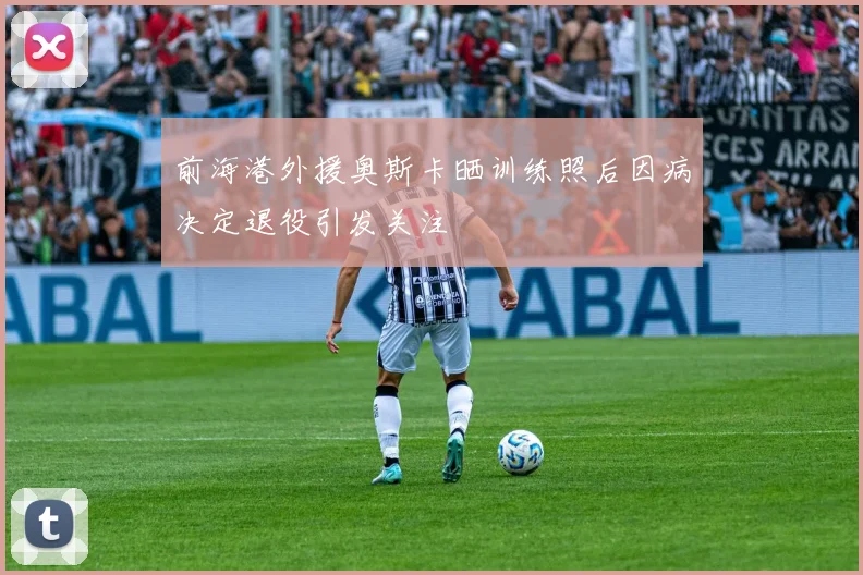 前海港外援奥斯卡晒训练照后因病决定退役引发关注
